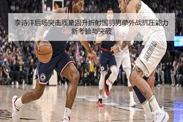 李诗沣后场突击质量回升折射国羽男单外战抗压能力新考验与突破