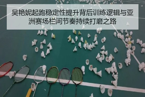吴艳妮起跑稳定性提升背后训练逻辑与亚洲赛场栏间节奏持续打磨之路